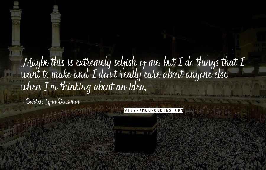 Darren Lynn Bousman Quotes: Maybe this is extremely selfish of me, but I do things that I want to make and I don't really care about anyone else when I'm thinking about an idea.