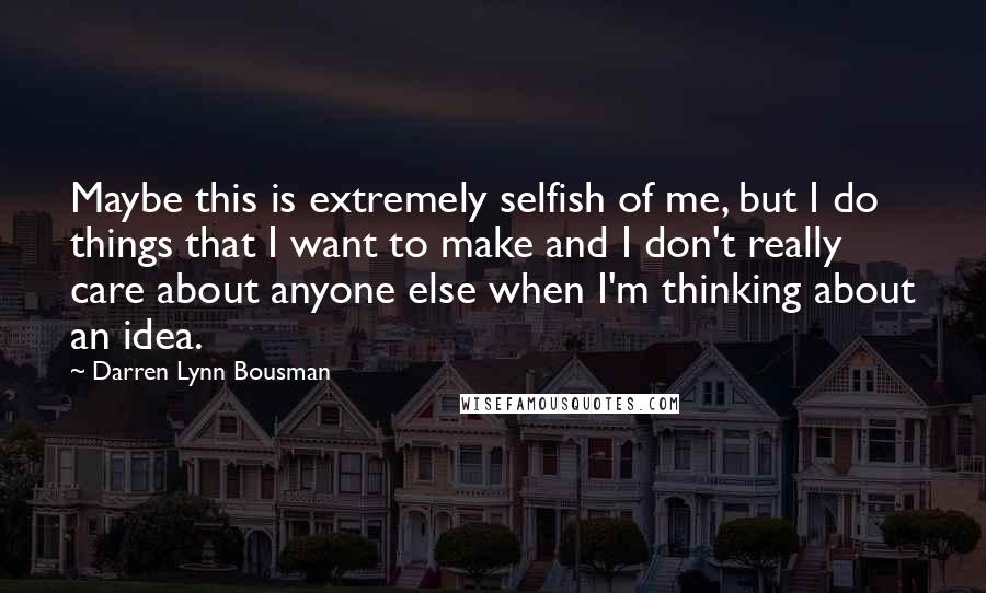 Darren Lynn Bousman Quotes: Maybe this is extremely selfish of me, but I do things that I want to make and I don't really care about anyone else when I'm thinking about an idea.