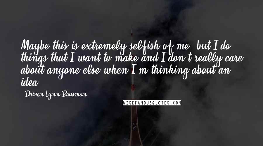 Darren Lynn Bousman Quotes: Maybe this is extremely selfish of me, but I do things that I want to make and I don't really care about anyone else when I'm thinking about an idea.
