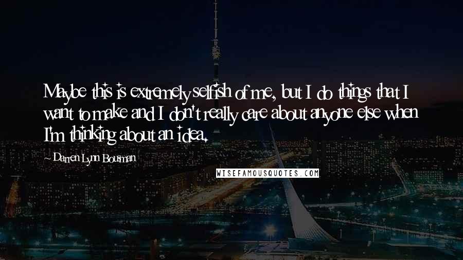 Darren Lynn Bousman Quotes: Maybe this is extremely selfish of me, but I do things that I want to make and I don't really care about anyone else when I'm thinking about an idea.