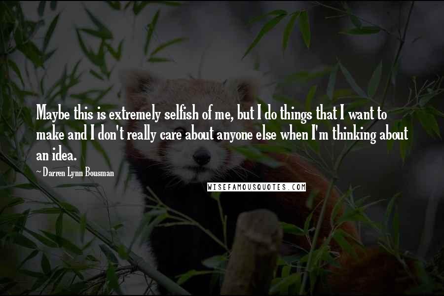 Darren Lynn Bousman Quotes: Maybe this is extremely selfish of me, but I do things that I want to make and I don't really care about anyone else when I'm thinking about an idea.