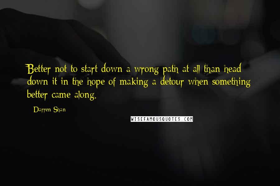 Darren Shan Quotes: Better not to start down a wrong path at all than head down it in the hope of making a detour when something better came along.
