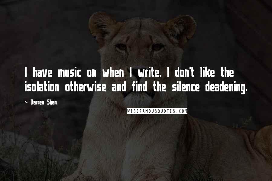 Darren Shan Quotes: I have music on when I write. I don't like the isolation otherwise and find the silence deadening.