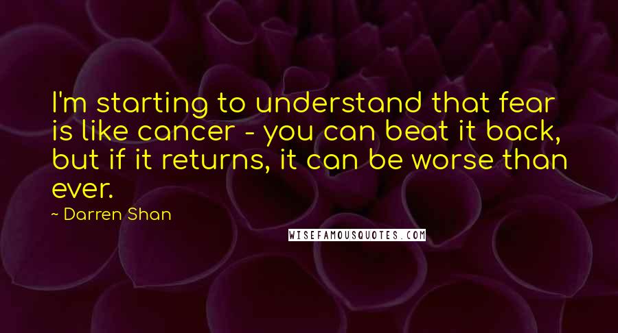 Darren Shan Quotes: I'm starting to understand that fear is like cancer - you can beat it back, but if it returns, it can be worse than ever.