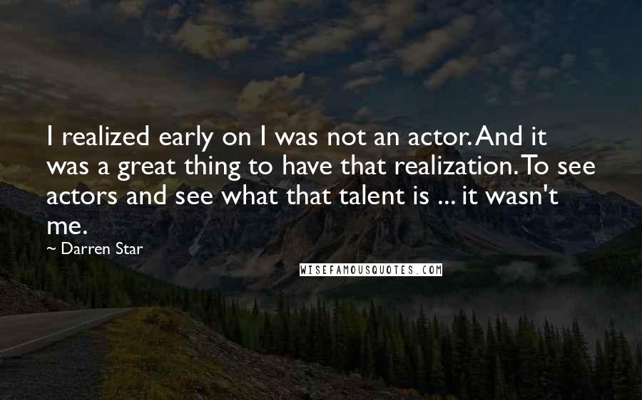 Darren Star Quotes: I realized early on I was not an actor. And it was a great thing to have that realization. To see actors and see what that talent is ... it wasn't me.