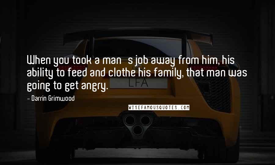 Darrin Grimwood Quotes: When you took a man's job away from him, his ability to feed and clothe his family, that man was going to get angry.