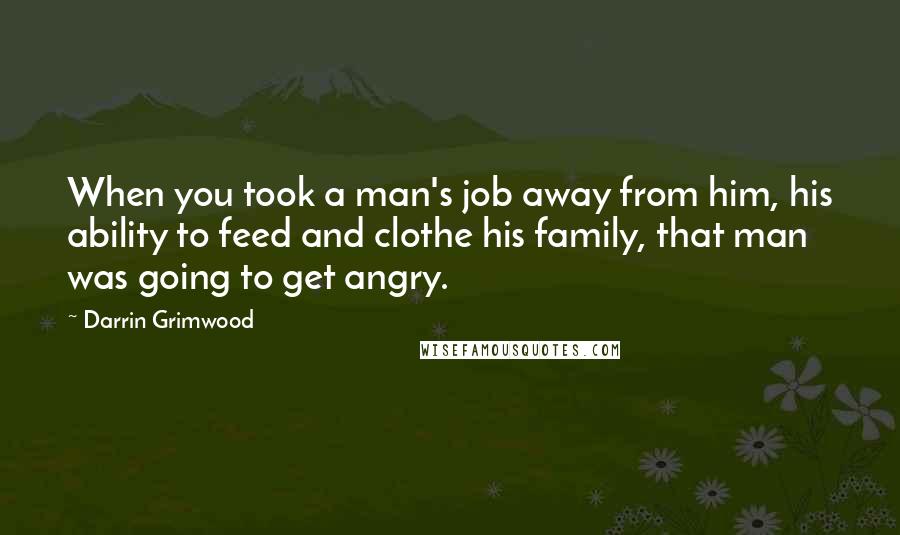 Darrin Grimwood Quotes: When you took a man's job away from him, his ability to feed and clothe his family, that man was going to get angry.
