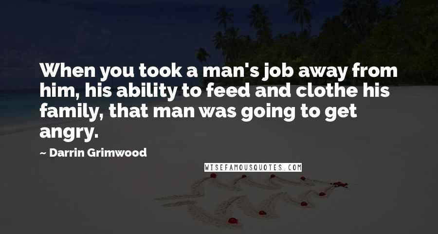 Darrin Grimwood Quotes: When you took a man's job away from him, his ability to feed and clothe his family, that man was going to get angry.