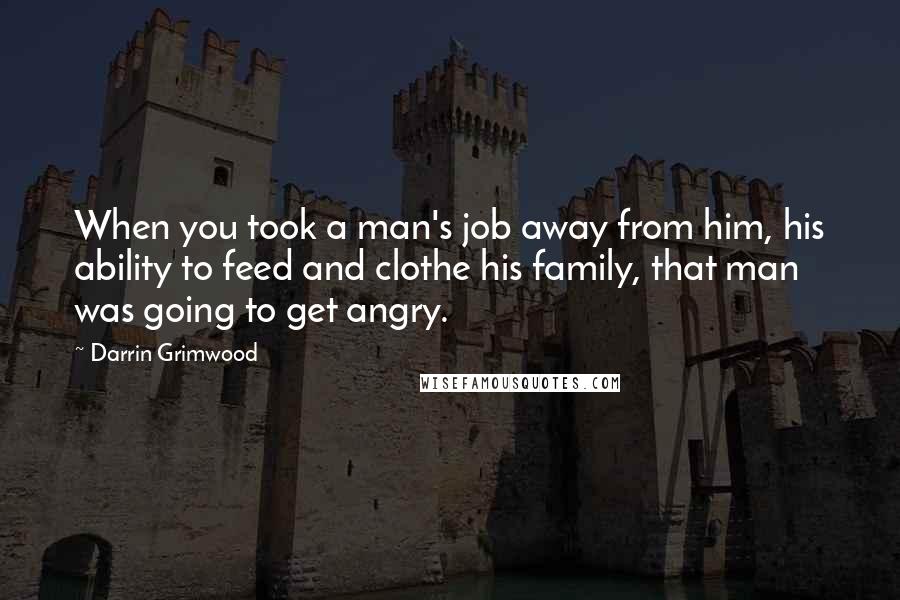 Darrin Grimwood Quotes: When you took a man's job away from him, his ability to feed and clothe his family, that man was going to get angry.