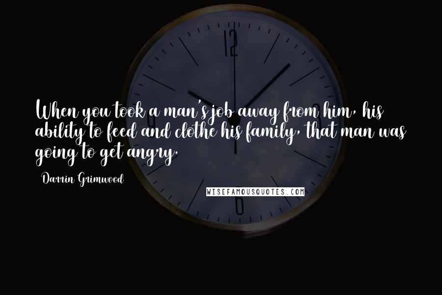 Darrin Grimwood Quotes: When you took a man's job away from him, his ability to feed and clothe his family, that man was going to get angry.