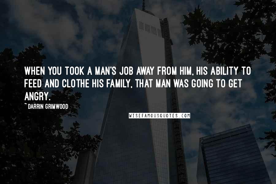 Darrin Grimwood Quotes: When you took a man's job away from him, his ability to feed and clothe his family, that man was going to get angry.