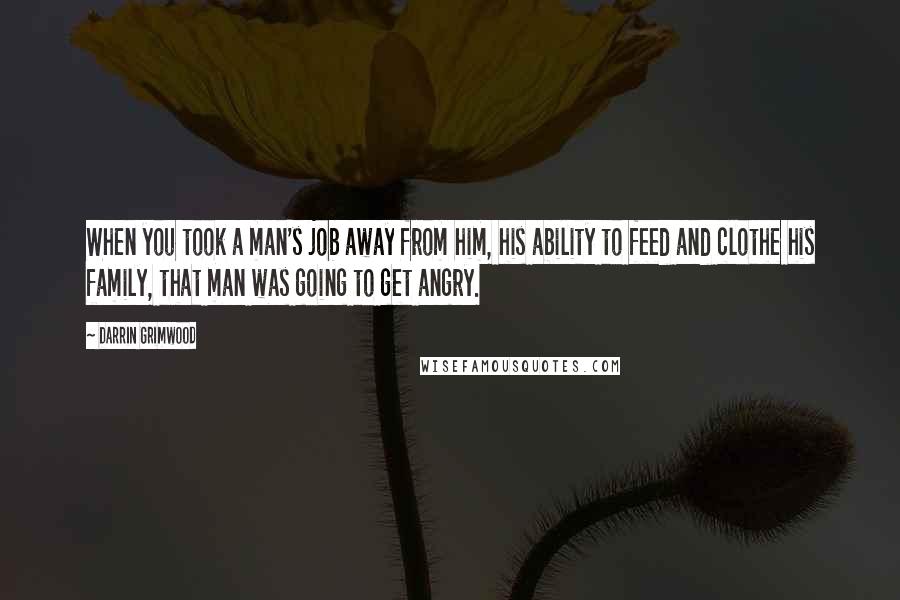 Darrin Grimwood Quotes: When you took a man's job away from him, his ability to feed and clothe his family, that man was going to get angry.