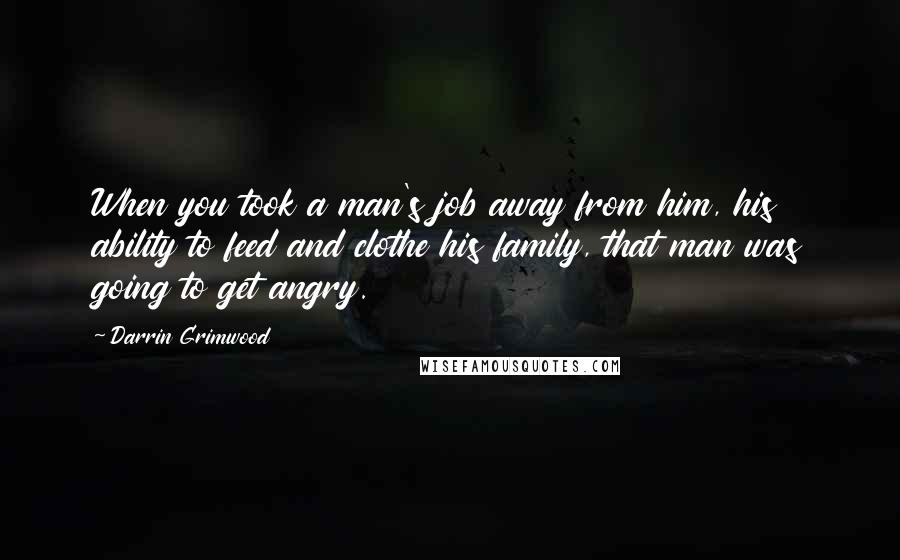 Darrin Grimwood Quotes: When you took a man's job away from him, his ability to feed and clothe his family, that man was going to get angry.