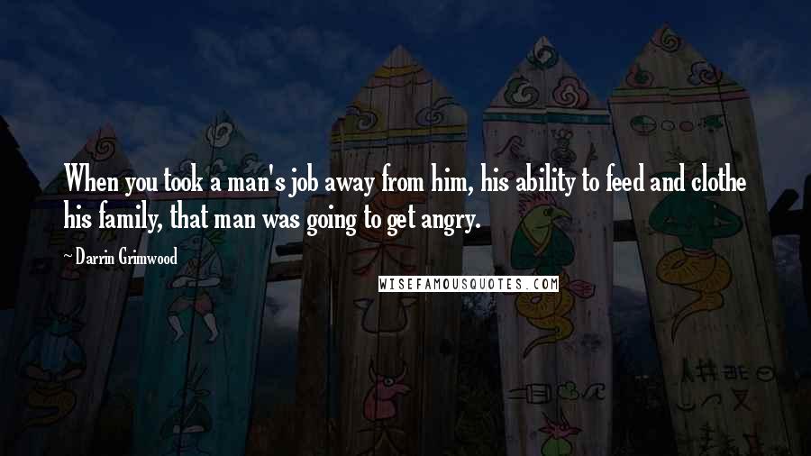 Darrin Grimwood Quotes: When you took a man's job away from him, his ability to feed and clothe his family, that man was going to get angry.