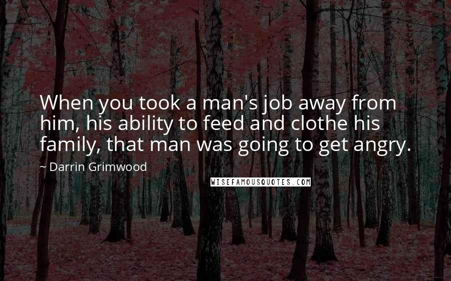 Darrin Grimwood Quotes: When you took a man's job away from him, his ability to feed and clothe his family, that man was going to get angry.