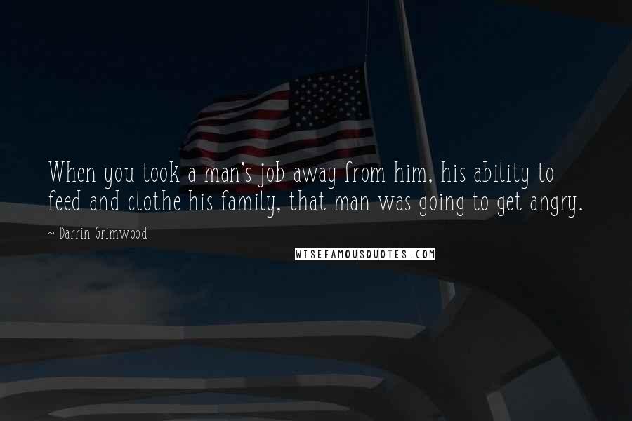 Darrin Grimwood Quotes: When you took a man's job away from him, his ability to feed and clothe his family, that man was going to get angry.