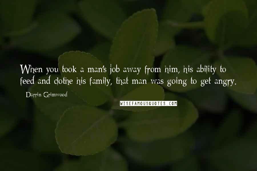 Darrin Grimwood Quotes: When you took a man's job away from him, his ability to feed and clothe his family, that man was going to get angry.