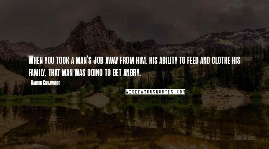 Darrin Grimwood Quotes: When you took a man's job away from him, his ability to feed and clothe his family, that man was going to get angry.