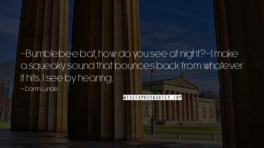 Darrin Lunde Quotes: -Bumblebee bat, how do you see at night?-I make a squeaky sound that bounces back from whatever it hits. I see by hearing.