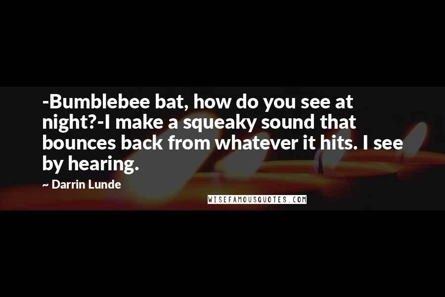 Darrin Lunde Quotes: -Bumblebee bat, how do you see at night?-I make a squeaky sound that bounces back from whatever it hits. I see by hearing.
