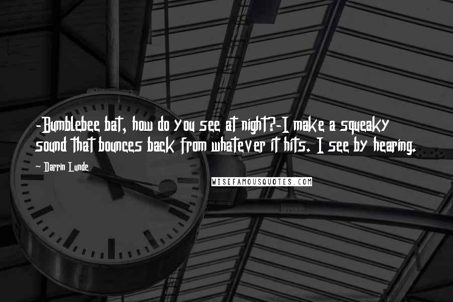 Darrin Lunde Quotes: -Bumblebee bat, how do you see at night?-I make a squeaky sound that bounces back from whatever it hits. I see by hearing.