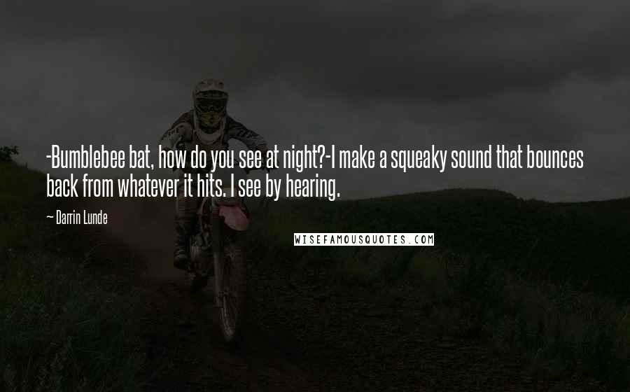 Darrin Lunde Quotes: -Bumblebee bat, how do you see at night?-I make a squeaky sound that bounces back from whatever it hits. I see by hearing.