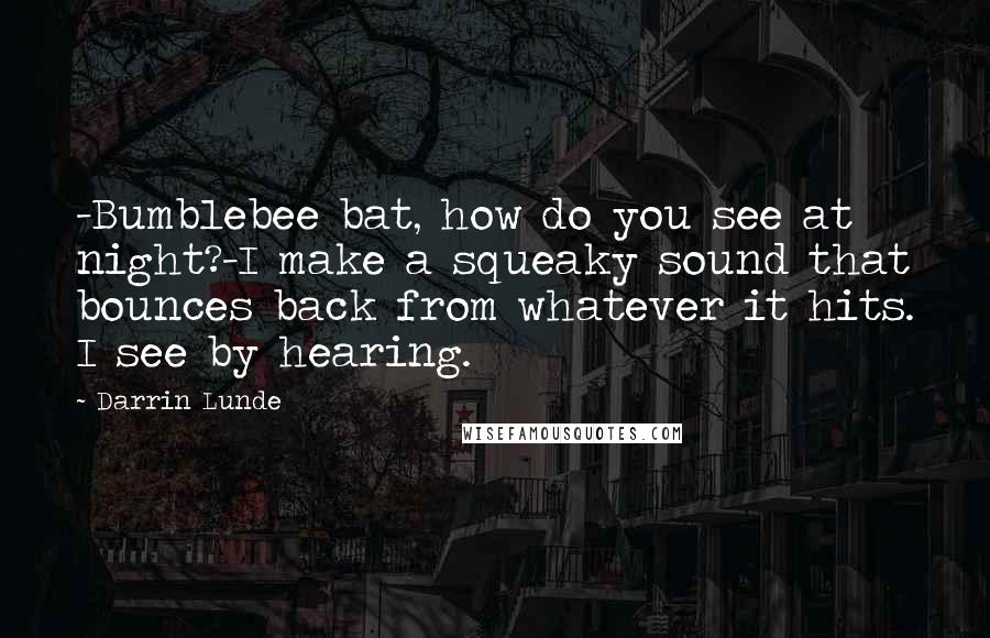 Darrin Lunde Quotes: -Bumblebee bat, how do you see at night?-I make a squeaky sound that bounces back from whatever it hits. I see by hearing.