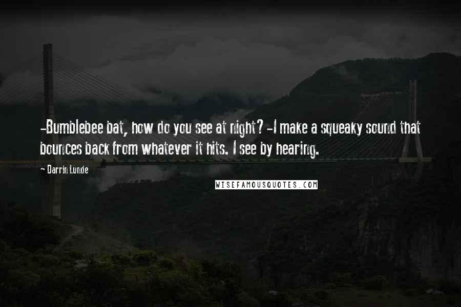 Darrin Lunde Quotes: -Bumblebee bat, how do you see at night?-I make a squeaky sound that bounces back from whatever it hits. I see by hearing.