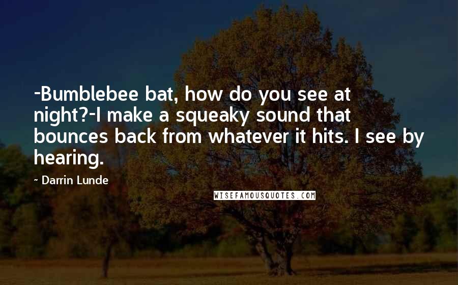 Darrin Lunde Quotes: -Bumblebee bat, how do you see at night?-I make a squeaky sound that bounces back from whatever it hits. I see by hearing.