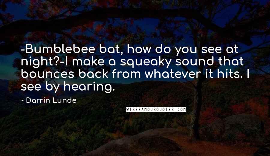Darrin Lunde Quotes: -Bumblebee bat, how do you see at night?-I make a squeaky sound that bounces back from whatever it hits. I see by hearing.