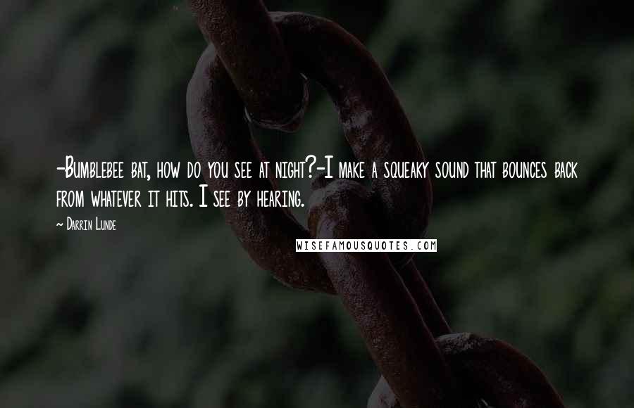 Darrin Lunde Quotes: -Bumblebee bat, how do you see at night?-I make a squeaky sound that bounces back from whatever it hits. I see by hearing.