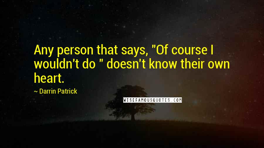 Darrin Patrick Quotes: Any person that says, "Of course I wouldn't do " doesn't know their own heart.