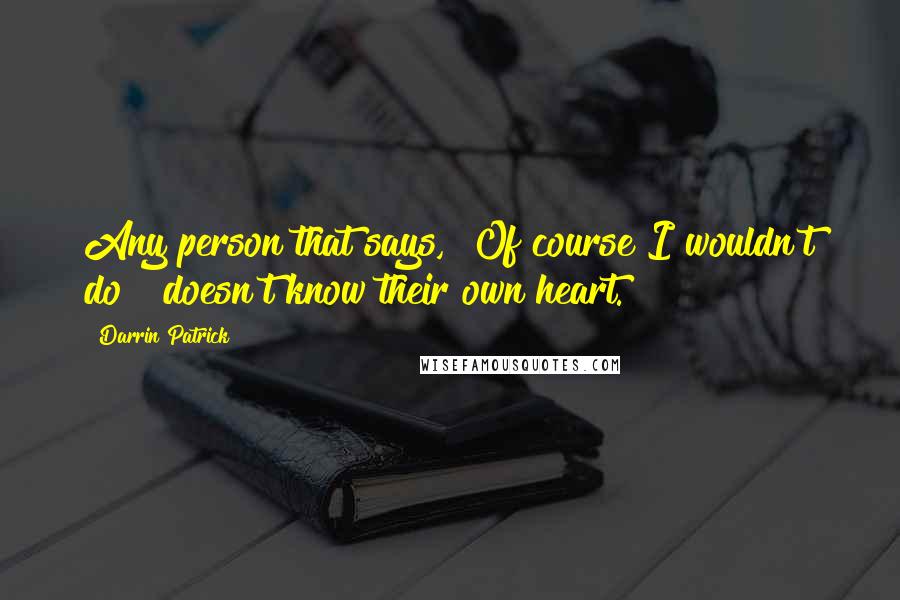 Darrin Patrick Quotes: Any person that says, "Of course I wouldn't do " doesn't know their own heart.