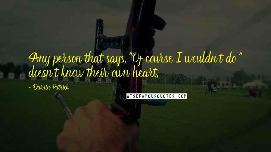 Darrin Patrick Quotes: Any person that says, "Of course I wouldn't do " doesn't know their own heart.