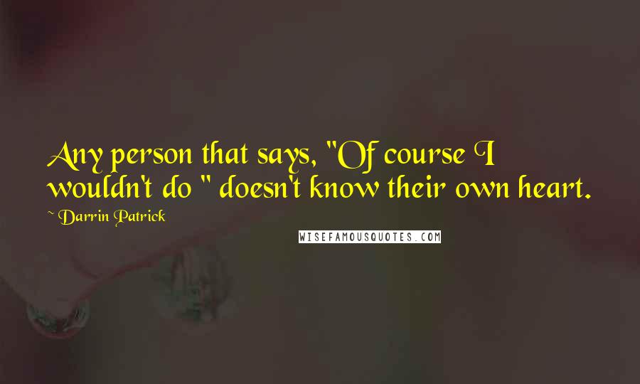 Darrin Patrick Quotes: Any person that says, "Of course I wouldn't do " doesn't know their own heart.