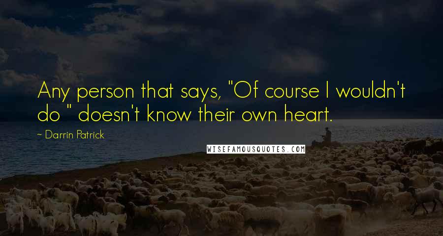 Darrin Patrick Quotes: Any person that says, "Of course I wouldn't do " doesn't know their own heart.