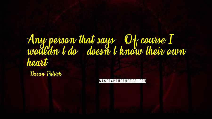 Darrin Patrick Quotes: Any person that says, "Of course I wouldn't do " doesn't know their own heart.