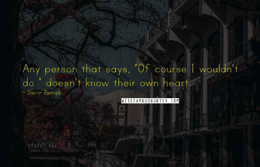 Darrin Patrick Quotes: Any person that says, "Of course I wouldn't do " doesn't know their own heart.