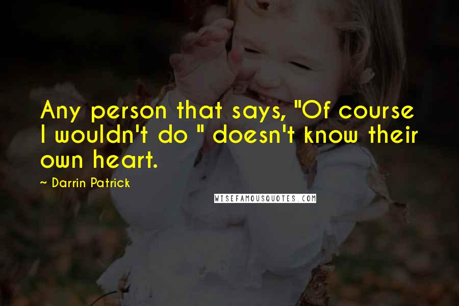 Darrin Patrick Quotes: Any person that says, "Of course I wouldn't do " doesn't know their own heart.