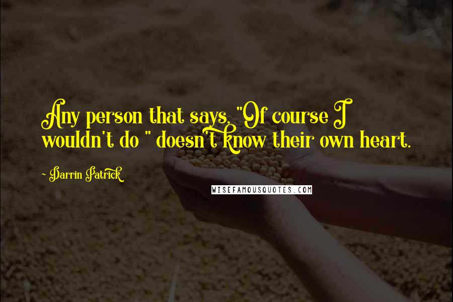 Darrin Patrick Quotes: Any person that says, "Of course I wouldn't do " doesn't know their own heart.