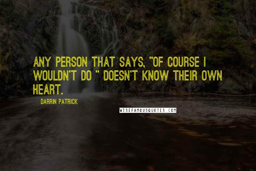 Darrin Patrick Quotes: Any person that says, "Of course I wouldn't do " doesn't know their own heart.