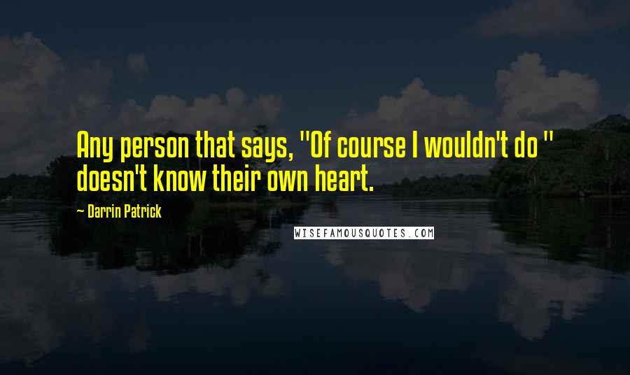 Darrin Patrick Quotes: Any person that says, "Of course I wouldn't do " doesn't know their own heart.