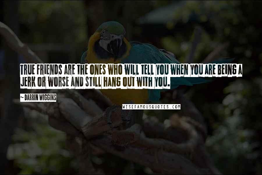 Darrin Wiggins Quotes: True friends are the ones who will tell you when you are being a jerk or worse and still hang out with you.