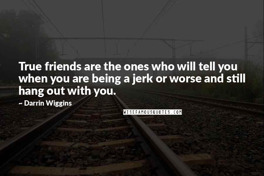 Darrin Wiggins Quotes: True friends are the ones who will tell you when you are being a jerk or worse and still hang out with you.