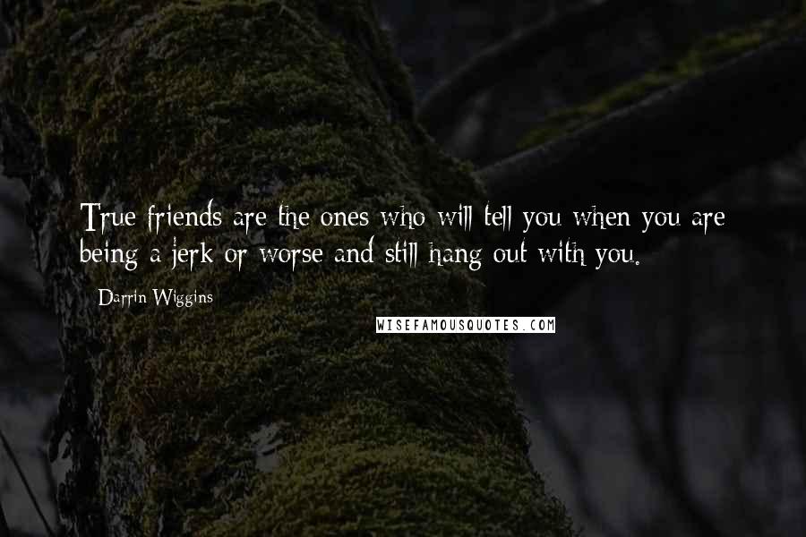 Darrin Wiggins Quotes: True friends are the ones who will tell you when you are being a jerk or worse and still hang out with you.