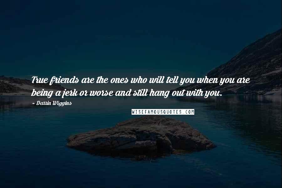 Darrin Wiggins Quotes: True friends are the ones who will tell you when you are being a jerk or worse and still hang out with you.