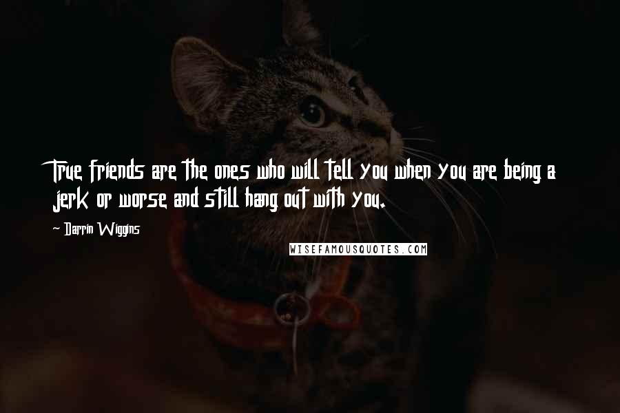 Darrin Wiggins Quotes: True friends are the ones who will tell you when you are being a jerk or worse and still hang out with you.