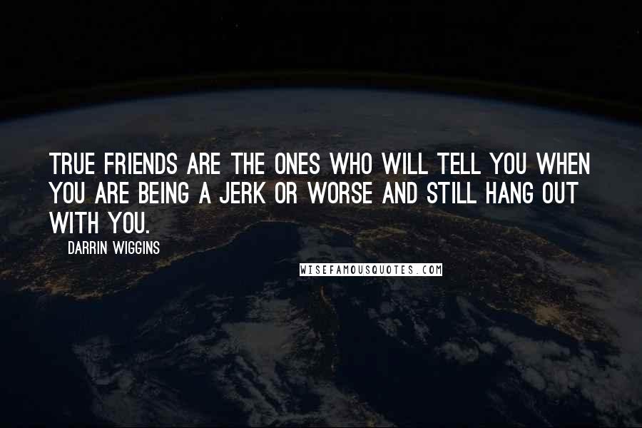 Darrin Wiggins Quotes: True friends are the ones who will tell you when you are being a jerk or worse and still hang out with you.