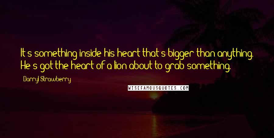 Darryl Strawberry Quotes: It's something inside his heart that's bigger than anything. He's got the heart of a lion about to grab something.