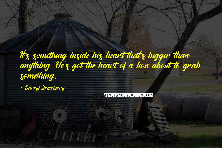 Darryl Strawberry Quotes: It's something inside his heart that's bigger than anything. He's got the heart of a lion about to grab something.